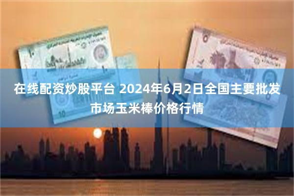 在线配资炒股平台 2024年6月2日全国主要批发市场玉米棒价格行情