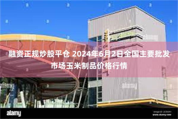 融资正规炒股平仓 2024年6月2日全国主要批发市场玉米制品价格行情