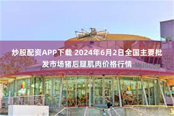 炒股配资APP下载 2024年6月2日全国主要批发市场猪后腿肌肉价格行情