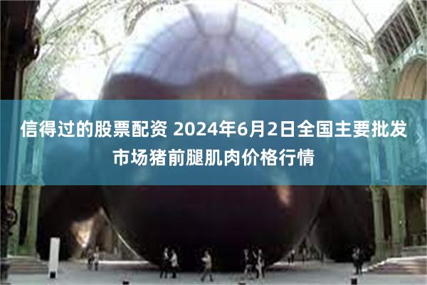 信得过的股票配资 2024年6月2日全国主要批发市场猪前腿肌肉价格行情