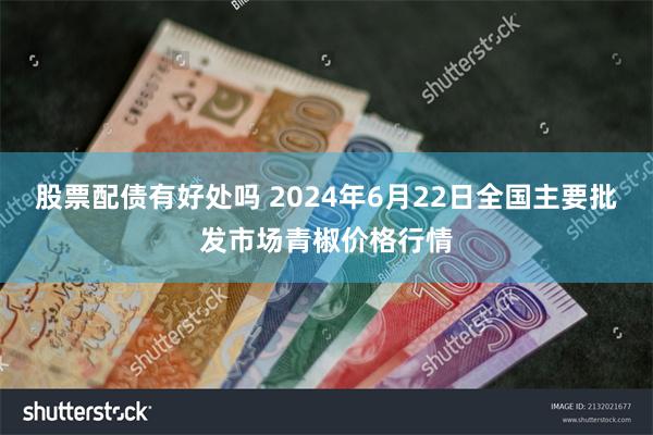 股票配债有好处吗 2024年6月22日全国主要批发市场青椒价格行情