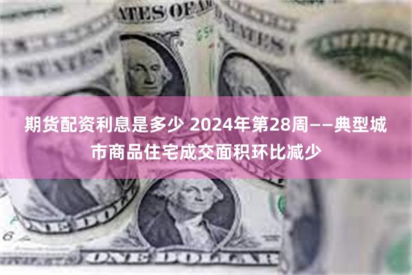 期货配资利息是多少 2024年第28周——典型城市商品住宅成交面积环比减少