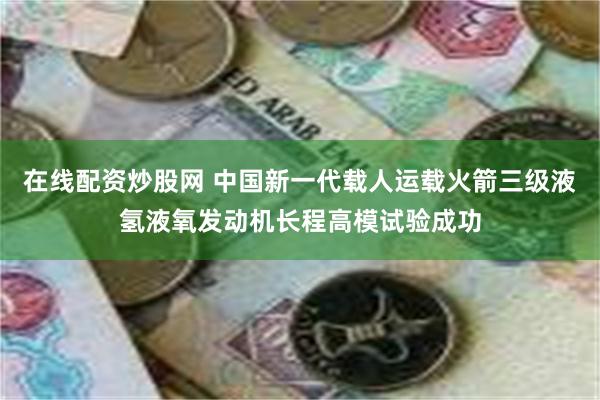 在线配资炒股网 中国新一代载人运载火箭三级液氢液氧发动机长程高模试验成功