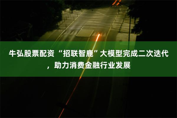 牛弘股票配资 “招联智鹿”大模型完成二次迭代，助力消费金融行业发展