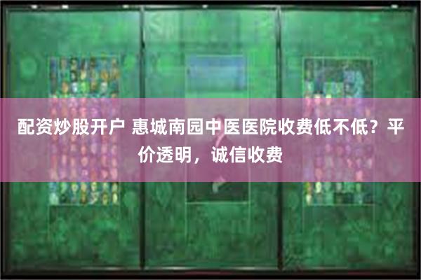 配资炒股开户 惠城南园中医医院收费低不低？平价透明，诚信收费