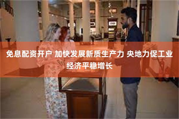 免息配资开户 加快发展新质生产力 央地力促工业经济平稳增长