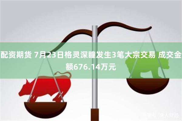 配资期货 7月23日格灵深瞳发生3笔大宗交易 成交金额676.14万元