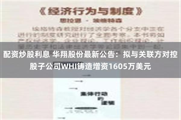 配资炒股利息 华翔股份最新公告：拟与关联方对控股子公司WHI铸造增资1605万美元