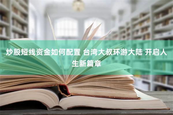 炒股短线资金如何配置 台湾大叔环游大陆 开启人生新篇章