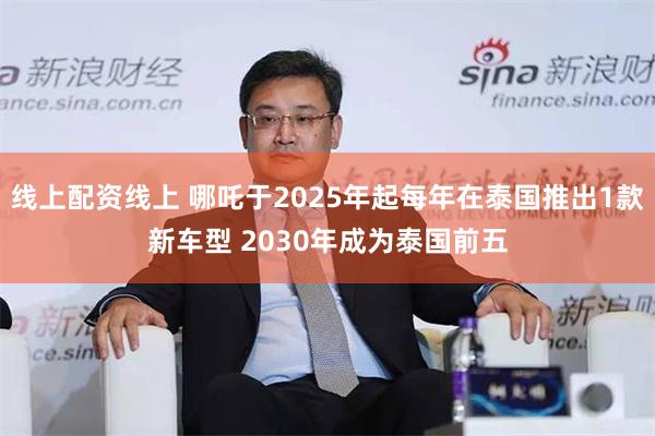 线上配资线上 哪吒于2025年起每年在泰国推出1款新车型 2030年成为泰国前五