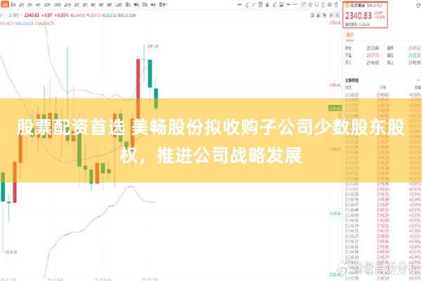 股票配资首选 美畅股份拟收购子公司少数股东股权，推进公司战略