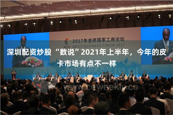 深圳配资炒股 “数说”2021年上半年，今年的皮卡市场有点不